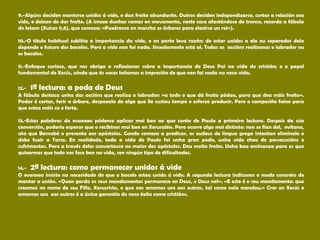9.-Algúns deciden manterse unidos á vide, e dan froito abundante. Outros deciden independizarse, cortar a relación coa
vide, e deixan de dar froito. (A imaxe dunhas ramas en movemento, neste caso afastándose do tronco, recorda a fábula
de Iotam (Xuíces 9,8), que comeza: «Puxéronse en marcha os árbores para elexirse un rei»).
10.-O título habitual subliña a importancia da vide, e en parte leva razón: de estar unidos a ela ou separados dela
depende o futuro dos bacelos. Pero a vide non fai nada. Sinxelamente está aí. Todas as accións realízanas o labrador ou
os bacelos.
11.-Enfoque curioso, que nos obriga a reflexionar sobre a importancia de Deus Pai na vida do cristián; e o papel
fundamental de Xesús, aínda que ás veces teñamos a impresión de que non fai nada na nosa vida.
12.- 1ª lectura: a poda de Deus
A fábula destaca unha das accións que realiza o labrador: «a todo o que dá froito pódao, para que dea máis froito».
Podar é cortar, ferir a árbore, despoxala de algo que lle custou tempo e esforzo producir. Pero o campesiño faino para
que estea máis sa e forte.
13.-Estas palabras do evanxeo pódense aplicar moi ben ao que conta de Paulo a primeira lectura. Despois da súa
conversión, podería esperar que o recibisen moi ben en Xerusalén. Pero ocorre algo moi distinto: non se fían del, evítano,
ata que Bernabé o presenta aos apóstolos. Cando comeza a predicar, os xudeus de lingua grega intentan eliminalo e
debe fuxir a Tarso. En realidade, toda a vida de Paulo foi unha gran poda, unha vida chea de persecucións e
sufrimentos. Pero a través deles converteuse no maior dos apóstolos. Deu moito froito. Unha boa ensinanza para os que
quixermos que todo nos fose ben na vida, sen ningún tipo de dificultades.
14.- 2ª lectura: como permanecer unidos á vide
O evanxeo insiste na necesidade de que o bacelo estea unido á vide. A segunda lectura indícanos o modo concreto de
manter a unión. «Quen garda os seus mandamentos permanece en Deus, e Deus nel». «E este é o seu mandamento: que
creamos no nome de seu Fillo, Xesucristo, e que nos amemos uns aos outros, tal como nolo mandou.» Crer en Xesús e
amarnos uns aos outros é a única garantía do noso éxito como cristiáns.
 