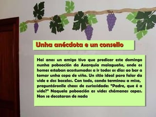 Unha anécdota e un conselloUnha anécdota e un consello
Hai anos un amigo tivo que predicar este domingo
nunha poboación da Axarquía malagueña, onde os
homes estaban acostumados a ir todos os días ao bar a
tomar unha copa de viño. Un sitio ideal para falar da
vide e dos bacelos. Con todo, cando terminou a misa,
preguntáronlle cheos de curiosidade: “Padre, que é a
vide?” Naquela poboación as vides chámanas cepas.
Non se decataran de nada.
 