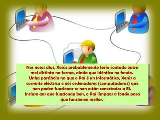 Nos nosos días, Xesús probablemente tería contado outra
moi distinta na forma, aínda que idéntica no fondo.
Unha parábola na que o Pai é un informático, Xesús a
corrente eléctrica e nós ordenadores (computadoras) que
non poden funcionar se non están conectados a El.
Incluso aos que funcionan ben, o Pai límpaos a fondo para
que funcionen mellor.
 