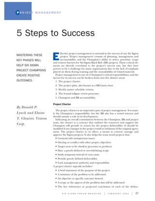 PROJECT MANAGEMENT




5 Steps to Success

                              ffective project management is essential to the success of any Six Sigma
MASTERING THESE
KEY PHASES WILL        E      project. Project management consists of planning, management and
                              accountability, and the Champion’s ability to select, prioritize, scope
                       and remove barriers for Six Sigma Black Belt (BB) projects. These critical ele-
HELP SIX SIGMA         ments are directly correlated to the project’s success rate, but they have
                       proven to be a challenge for many organizations due to the lack of emphasis
PROJECT CHAMPIONS      placed on them during training and the unavailability of related material.
CREATE POSITIVE          Project management is one of a Champion’s critical responsibilities, and the
                       factors for its success can be broken down into five distinct areas:
OUTCOMES.                1. The project charter.
                         2. The project plan, also known as a BB Gantt chart.
                         3. Weekly master schedule reviews.
                         4. The formal tollgate review processes.
                         5. Champion and BB accountability.

                       Project Charter
By Donald P.
                         The project charter is an imperative part of project management. It is main-
Lynch and Elaine       ly the Champion’s responsibility, but the BB also has a vested interest and
                       should assume a role in its development.
T. Cloutier, Visteon     Indicating an overall commitment between the Champion, BB and project
                       team, the charter is a contract that outlines the resources and support the
Corp.                  Champion will provide in return for the project deliverables. It should be
                       modified if any changes in the project result in violations of the original agree-
                       ment. The project charter is, in effect, a means to control, manage and
                       approve Six Sigma projects. It also helps the team avoid projects that:1
                         • Contend with unimportant issues.
                         • Overlap or conflict with other project objectives.
                         • Target soon to be obsolete processes or products.
                         • Have a poorly defined or overwhelming scope.
                         • Study symptoms instead of root cause.
                         • Provide poorly defined deliverables.
                         • Lack management authority and responsibility.
                       A project charter typically includes:2
                         • A brief statement of the purpose of the project.
                         • A summary of the problem to be addressed.
                         • An objective or specific outcome desired.
                         • A scope or the aspects of the problem that will be addressed.
                         • The key milestones or projected conclusion of each of the define,

                               S I X   S I G M A   F O R U M   M A G A Z I N E   I   F E B R U A R Y   2 0 0 3   I   27
 