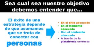 Sea cual sea nuestro objetivo 
debemos entender que… 
El éxito de una 
estrategia depende 
de que asumamos 
que se trata de 
conectar con 
personas 
• En el sitio adecuado 
• En el momento 
adecuado 
• Con el contenido 
adecuado 
• A través de la 
plataforma correcta 
 