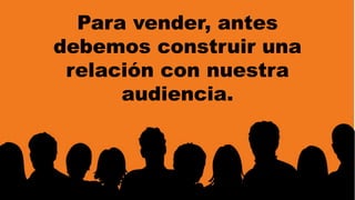 Para vender, antes 
debemos construir una 
relación con nuestra 
audiencia. 
 