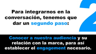 Para integrarnos en la 2 
conversación, tenemos que 
dar un segundo paso: 
Conocer a nuestra audiencia y su 
relación con la marca, para así 
establecer el engagement necesario. 
 