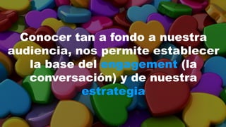 Conocer tan a fondo a nuestra 
audiencia, nos permite establecer 
la base del engagement (la 
conversación) y de nuestra 
estrategia 
 