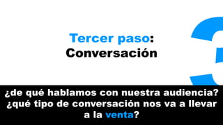 Tercer paso: 
Conversación 
3 ¿de qué hablamos con nuestra audiencia? 
¿qué tipo de conversación nos va a llevar 
a la venta? 
 
