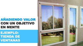 AÑADIENDO VALOR 
CON UN OBJETIVO 
EN MENTE 
EJEMPLO: 
TIENDA DE 
VENTANAS 
 