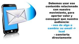 Debemos usar ese 
contenido relacionado 
con nuestro 
movimiento, para 
aportar valor y 
conseguir que nuestra 
audiencia: 
- nos de algo a 
cambio: su email -> 
lead 
- convierta 
directamente 
 