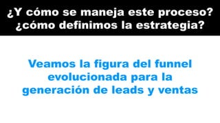 ¿Y cómo se maneja este proceso? 
¿cómo definimos la estrategia? 
Veamos la figura del funnel 
evolucionada para la 
generación de leads y ventas 
 