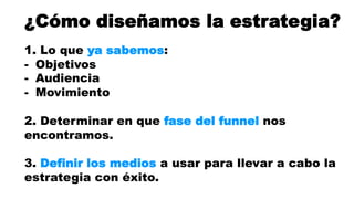 ¿Cómo diseñamos la estrategia? 
1. Lo que ya sabemos: 
- Objetivos 
- Audiencia 
- Movimiento 
2. Determinar en que fase del funnel nos 
encontramos. 
3. Definir los medios a usar para llevar a cabo la 
estrategia con éxito. 
 