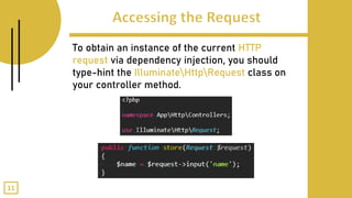 To obtain an instance of the current HTTP
request via dependency injection, you should
type-hint the IlluminateHttpRequest class on
your controller method.
11
 