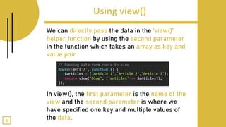 We can directly pass the data in the ‘view()’
helper function by using the second parameter
in the function which takes an array as key and
value pair
In view(), the first parameter is the name of the
view and the second parameter is where we
have specified one key and multiple values of
the data.5
 
