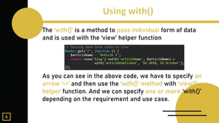 The ‘with()’ is a method to pass individual form of data
and is used with the ‘view’ helper function
As you can see in the above code, we have to specify an
arrow ‘->’ and then use the ‘with()’ method with ‘view()’
helper function. And we can specify one or more ‘with()’
depending on the requirement and use case.
6
 