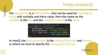 The ‘compact()’ is a PHP function that can be used for creating an
array with variable and there value. Here the name on the
variable is the key and the variable content is the value
In view(), the first parameter is the name of the view and second
is where we have to specify the ‘compact()’ function.
7
 