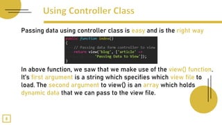 Passing data using controller class is easy and is the right way
In above function, we saw that we make use of the view() function.
It’s first argument is a string which specifies which view file to
load. The second argument to view() is an array which holds
dynamic data that we can pass to the view file.
8
 