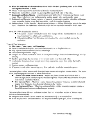  Since the continents are attached to the ocean floor, sea-floor spreading could be the force
     causing the continents to move.
    At mid-ocean ridges molten material rises from the mantle and erupts.
    The molten material then spreads out, pushing older rock to both sides of the ridge.
    Evidence from Molten Material – scientists discovered “pillow lava” forming along the mid-ocean
     ridge. These rocks form when molten material hardens quickly after erupting under water.
    Evidence from Magnetic Stripes – patterns of magnetic stripes match on either side of the mid-ocean
     ridge, suggesting that the ocean floor is spreading evenly in opposite directions.
    Evidence From Drilling Samples – The Glomar Challenger, a drilling ship, drilled holes in the ocean
     floor. Discovered that rocks along mid-ocean ridges are much younger than rocks farther away.


   SUBDUCTION at deep ocean trenches
        Subduction – process whereby the ocean floor plunges into the mantle and melts at deep
          underwater canyons called deep-ocean trenches.
        Subduction and Sea-Floor Spreading work together like a conveyor belt, moving the
          continents.

Types of Plate Movements
    Divergence, Convergence, and Transform
    At the boundaries of the plates, various deformations occur as the plates interact;
    they separate from one another (seafloor spreading),
    collide (forming mountain ranges),
    slip past one another (subduction zones, in which plates undergo destruction and remelting), and slip
       laterally.
    Seafloor spreading is the movement of two oceanic plates away from each other,
    results in the formation of new oceanic crust (from magma that comes from within the Earth's
       mantle)
    Happens along a a mid-ocean ridge.
    Where the oceanic plates are moving away from each other is called a zone of divergence.

   When two plates collide, some crust is destroyed in the impact and the plates become smaller. The results
   differ, depending upon what types of plates are involved.
        Oceanic Plate and Continental Plate - When a thin, dense oceanic plate collides with a
            relatively light, thick continental plate, the oceanic plate is forced under the continental plate; this
            phenomenon is called subduction.
        Two Oceanic Plates - When two oceanic plates collide, one may be pushed under the other and
            magma from the mantle rises, forming volcanoes in the vicinity.
        Two Continental Plates - When two continental plates collide, mountain ranges are created as
            the colliding crust is compressed and pushed upwards.

   When two plates move sideways against each other, there is a tremendous amount of friction which
   makes the movement jerky.
    The plates slip, then stick as the friction and pressure build up to incredible levels.
    When the pressure is released suddenly, and the plates suddenly jerk apart, this is an earthquake.




                                                                  Plate Tectonics Notes pg.3
 
