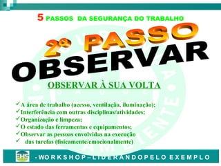 5 PASSOS

DA SEGURANÇA DO TRABALHO

S
A
OBSERVAR À SUA VOLTA

S

A

Ú

D

E

A área de trabalho (acesso, ventilação, iluminação);
D
Interferência com outras disciplinas/atividades;
Organização e limpeza;
E
O estado das ferramentas e equipamentos;
Observar as pessoas envolvidas na execução
 das tarefas (fisicamente/emocionalmente)
- WO R K S H O P – L I D E R A N D O P E L O E X E M P L O

 