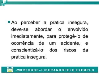 Correção de Práticas Inseguras
 Ao

perceber a prática insegura,
deve-se abordar o envolvido
imediatamente, para protegê-lo de
ocorrência de um acidente, e
conscientizá-lo dos riscos da
prática insegura.
- WO R K S H O P – L I D E R A N D O P E L O E X E M P L O

 