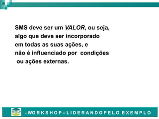 SMS como valor
SMS deve ser um VALOR, ou seja,
algo que deve ser incorporado
em todas as suas ações, e
não é influenciado por condições
ou ações externas.

- WO R K S H O P – L I D E R A N D O P E L O E X E M P L O

 