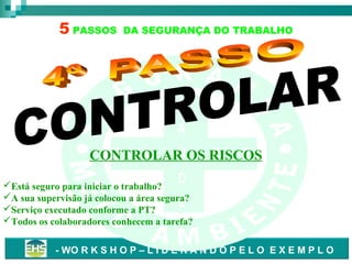 5 PASSOS

DA SEGURANÇA DO TRABALHO

S
A
S A
D
E
Ú
CONTROLAR OS RISCOS
D

Está seguro para iniciar o trabalho?
A sua supervisão já colocou a área segura?
E
Serviço executado conforme a PT?
Todos os colaboradores conhecem a tarefa?
- WO R K S H O P – L I D E R A N D O P E L O E X E M P L O

 