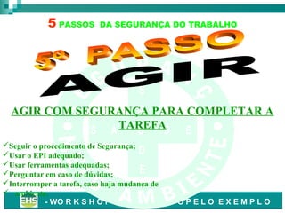 5 PASSOS

DA SEGURANÇA DO TRABALHO

S
A
AGIR COM SEGURANÇA PARA COMPLETAR A
TAREFAD E
S A

Ú

Seguir o procedimento de Segurança;
D
Usar o EPI adequado;
Usar ferramentas adequadas;
E
Perguntar em caso de dúvidas;
Interromper a tarefa, caso haja mudança de
 ambiente.
- WO R K S H O P – L I D E R A N D O P E L O E X E M P L O

 