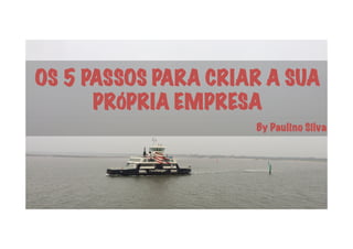 OS 5 PASSOS PARA CRIAR A SUA
PRÓPRIA EMPRESA
By Paulino Silva
 