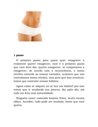 1 passo
O primeiro passo para quem quer emagrecer é
realmente querer emagrecer, esse é o primeiro passo
que você deve dar, queira emagrecer, se comprometa a
emagrecer, de acordo com a neurociência, o nosso
cérebro controla as nossas vontades, acontece que nós
controlamos nosso cérebro, mas para que isso aconteça,
temos que controlar nossos hábitos.
Agora como se adquire ou se tira um hábito? pra isso
temos que ir mudando aos poucos, dia após dia, até
tudo ser feito com naturalidade.
Ninguém nasce comendo batatas fritas, muito menos
alface. Acredite, tudo pode ser mudado, basta que você
queira.
 