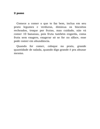 2 passo
Comece a comer o que te faz bem, inclua em seu
prato legumes e verduras, diminua os biscoitos
recheados, troque por frutas, mas cuidado, não vá
comer 10 bananas, pois fruta também engorda, coma
fruta sem exagero, exagerar só se for no alface, esse
pode comer em abundância.
Quando for comer, coloque no prato, grande
quantidade de salada, quando digo grande é pra abusar
mesmo.
 