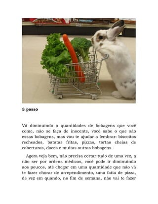 3 passo
Vá diminuindo a quantidades de bobagens que você
come, não se faça de inocente, você sabe o que são
essas bobagens, mas vou te ajudar a lembrar: biscoitos
recheados, batatas fritas, pizzas, tortas cheias de
coberturas, doces e muitas outras bobagens.
Agora veja bem, não precisa cortar tudo de uma vez, a
não ser por ordens médicas, você pode ir diminuindo
aos poucos, até chegar em uma quantidade que não vá
te fazer chorar de arrependimento, uma fatia de pizza,
de vez em quando, no fim de semana, não vai te fazer
 