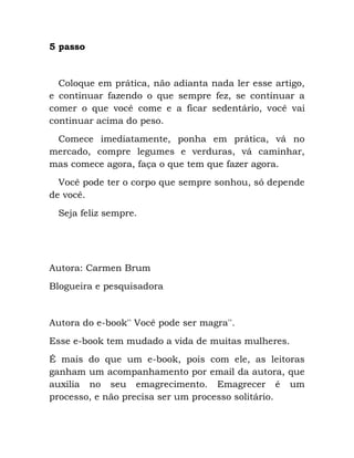 5 passo
Coloque em prática, não adianta nada ler esse artigo,
e continuar fazendo o que sempre fez, se continuar a
comer o que você come e a ficar sedentário, você vai
continuar acima do peso.
Comece imediatamente, ponha em prática, vá no
mercado, compre legumes e verduras, vá caminhar,
mas comece agora, faça o que tem que fazer agora.
Você pode ter o corpo que sempre sonhou, só depende
de você.
Seja feliz sempre.
Autora: Carmen Brum
Blogueira e pesquisadora
Autora do e-book'' Você pode ser magra''.
Esse e-book tem mudado a vida de muitas mulheres.
É mais do que um e-book, pois com ele, as leitoras
ganham um acompanhamento por email da autora, que
auxilia no seu emagrecimento. Emagrecer é um
processo, e não precisa ser um processo solitário.
 