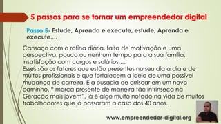 5 passos para se tornar um empreendedor digital
Passo 5- Estude, Aprenda e execute, estude, Aprenda e
execute....
Cansaço com a rotina diária, falta de motivação e uma
perspectiva, pouco ou nenhum tempo para a sua família,
insatisfação com cargos e salários,…
Esses são os fatores que estão presentes no seu dia a dia e de
muitos profissionais e que fortalecem a ideia de uma possível
mudança de carreira. E a ousadia de arriscar em um novo
caminho, “ marca presente de maneira tão intrínseca na
Geração mais jovem”, já é algo muito notado na vida de muitos
trabalhadores que já passaram a casa dos 40 anos.
www.empreendedor-digital.org
 
