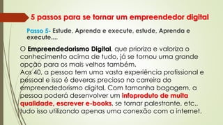 5 passos para se tornar um empreendedor digital
Passo 5- Estude, Aprenda e execute, estude, Aprenda e
execute....
O Empreendedorismo Digital, que prioriza e valoriza o
conhecimento acima de tudo, já se tornou uma grande
opção para os mais velhos também.
Aos 40, a pessoa tem uma vasta experiência profissional e
pessoal e isso é deveras precioso no carreira do
empreendedorismo digital. Com tamanha bagagem, a
pessoa poderá desenvolver um infoproduto de muita
qualidade, escrever e-books, se tornar palestrante, etc.,
tudo isso utilizando apenas uma conexão com a internet.
 