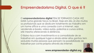 Empreendedorismo Digital, O que é ?
O empreendedorismo digital TEM SE TORNADO CADA VEZ
MAIS numa grande força no Brasil. Hoje em dia, já são muitos
os profissionais que se dedicam totalmente ao trabalho em
um home office e uma conexão com a internet, seja
vendendo e-books, vídeo-aulas, palestras e cursos online,
até mesmo oferecendo à distância.
O Baixo risco com investimento e a comodidade de se
trabalhar em qualquer lugar e ainda obter altos ganhos tem
seduzido muitas pessoas que pensam na possibilidade de
trabalhar por conta própria através da internet.
www.empreendedor-digital.org
 