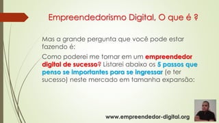 Empreendedorismo Digital, O que é ?
Mas a grande pergunta que você pode estar
fazendo é:
Como poderei me tornar em um empreendedor
digital de sucesso? Listarei abaixo os 5 passos que
penso se importantes para se ingressar (e ter
sucesso) neste mercado em tamanha expansão:
www.empreendedor-digital.org
 
