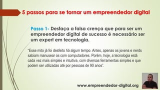5 passos para se tornar um empreendedor digital
Passo 1- Desfaça a falsa crença que para ser um
empreendedor digital de sucesso é necessário ser
um expert em tecnologia.
“Esse mito já foi desfeito há algum tempo. Antes, apenas os jovens e nerds
sabiam manusear os com computadores. Porém, hoje, a tecnologia está
cada vez mais simples e intuitiva, com diversas ferramentas simples e que
podem ser utilizadas até por pessoas de 90 anos”.
www.empreendedor-digital.org
 