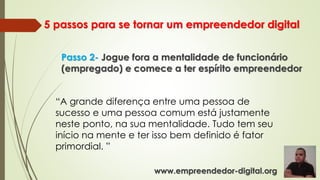 5 passos para se tornar um empreendedor digital
Passo 2- Jogue fora a mentalidade de funcionário
(empregado) e comece a ter espírito empreendedor
“A grande diferença entre uma pessoa de
sucesso e uma pessoa comum está justamente
neste ponto, na sua mentalidade. Tudo tem seu
início na mente e ter isso bem definido é fator
primordial. ”
www.empreendedor-digital.org
 