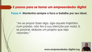 5 passos para se tornar um empreendedor digital
Passo 4- Mantenha sempre o foco e batalhe por seu ideal.
“Ao se propor fazer algo, siga aquela trajetória
com paixão, não tira a sua atenção por nada. E,
se possível, elabore um projeto que seja
visionário.”
www.empreendedor-digital.org
 