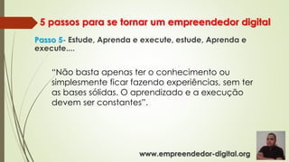 5 passos para se tornar um empreendedor digital
Passo 5- Estude, Aprenda e execute, estude, Aprenda e
execute....
“Não basta apenas ter o conhecimento ou
simplesmente ficar fazendo experiências, sem ter
as bases sólidas. O aprendizado e a execução
devem ser constantes”.
www.empreendedor-digital.org
 