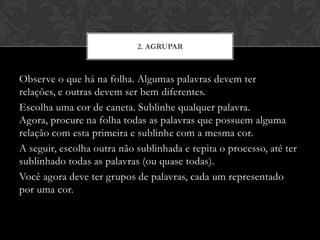 Observe o que há na folha. Algumas palavras devem ter
relações, e outras devem ser bem diferentes.
Escolha uma cor de caneta. Sublinhe qualquer palavra.
Agora, procure na folha todas as palavras que possuem alguma
relação com esta primeira e sublinhe com a mesma cor.
A seguir, escolha outra não sublinhada e repita o processo, até ter
sublinhado todas as palavras (ou quase todas).
Você agora deve ter grupos de palavras, cada um representado
por uma cor.
2. AGRUPAR
 