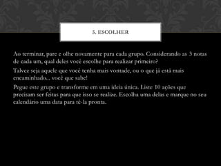 Ao terminar, pare e olhe novamente para cada grupo. Considerando as 3 notas
de cada um, qual deles você escolhe para realizar primeiro?
Talvez seja aquele que você tenha mais vontade, ou o que já está mais
encaminhado... você que sabe!
Pegue este grupo e transforme em uma ideia única. Liste 10 ações que
precisam ser feitas para que isso se realize. Escolha uma delas e marque no seu
calendário uma data para tê-la pronta.
5. ESCOLHER
 