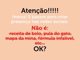 Atenção!!!!!
(meus) 5 passos para criar
presença nas redes sociais.
Não é:
receita de bolo, pula do gato,
mapa da mina, fórmula infalível,
etc...
OK?
 