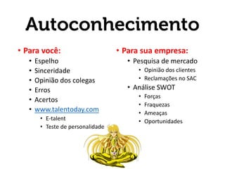 Autoconhecimento
• Para você:
• Espelho
• Sinceridade
• Opinião dos colegas
• Erros
• Acertos
• www.talentoday.com
• E-talent
• Teste de personalidade
• Para sua empresa:
• Pesquisa de mercado
• Opinião dos clientes
• Reclamações no SAC
• Análise SWOT
• Forças
• Fraquezas
• Ameaças
• Oportunidades
 