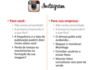 • Para você:
• Não existe privacidade
• A primeira impressão é
a que fica?
• A frequência e o tipo de
publicação podem dizer
muito sobre você
• Perda de tempo ou
investimento na
formação da sua
imagem?
• Para sua empresa:
• Não existe privacidade
• A primeira impressão é
a que fica?
• O almoço grátis está
acabando...
• Mapear e monitorar
#hashtags
• Convidar usuários a
enviar fotos
• Mesclar fotos
conceituais com post de
venda
 