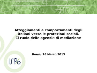 Atteggiamenti e comportamenti degli
italiani verso le protezioni sociali.
Il ruolo delle agenzie di mediazione
Roma, 26 Marzo 2013
 