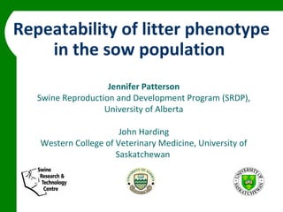 Repeatability of litter phenotype
    in the sow population
                    Jennifer Patterson
   Swine Reproduction and Development Program (SRDP),
                   University of Alberta

                       John Harding
   Western College of Veterinary Medicine, University of
                      Saskatchewan
 