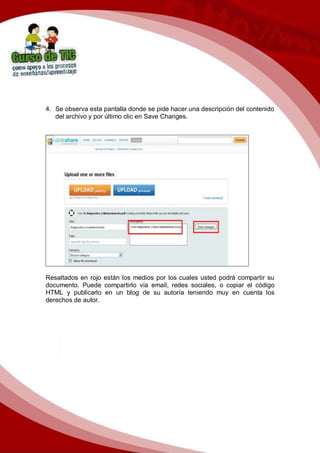 4. Se observa esta pantalla donde se pide hacer una descripción del contenido
del archivo y por último clic en Save Changes.
Resaltados en rojo están los medios por los cuales usted podrá compartir su
documento. Puede compartirlo vía email, redes sociales, o copiar el código
HTML y publicarlo en un blog de su autoría teniendo muy en cuenta los
derechos de autor.
 