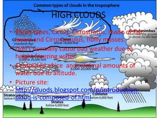 HIGH CLOUDS
• Three types, Cirrus, Cirrostratus, made of flat
  layers and Cirrocumulus, fluffy masses.
• Don’t normally cause bad weather due to
  height freezing water.
• Comprised of ice and minimal amounts of
  water due to altitude.
• Picture site:
  http://cluods.blogspot.com/p/introduction-
  cloud-is-composed-of.html
 