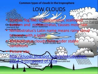 LOW CLOUDS
• Stratus, fog like, stratocumulus, scalloped
  bottom and nimbostratus, causes most rain
• Nimbostratus’s Latin name means rainy cloud
  to cover with a layer
• Nimbostratus clouds form under stable
  conditions
• Picture site:
  http://cluods.blogspot.com/p/introduction-
  cloud-is-composed-of.html
 