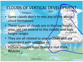 CLOUDS OF VERTICAL DEVELOPMENT
• Some clouds don’t fit into any of the above
  cloud formations
• These types of clouds are in the low height
  area, yet can extend to the middle and high
  height ranges
• They are all related to one another and are
  associated with unstable air
• Picture snipped from Prentice Hall Book
  Website
 