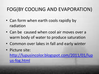 FOG(BY COOLING AND EVAPORATION)
• Can form when earth cools rapidly by
  radiation
• Can be caused when cool air moves over a
  warm body of water to produce saturation
• Common over lakes in fall and early winter
• Picture site:
  http://lupusincolor.blogspot.com/2011/01/lup
  us-fog.html
 