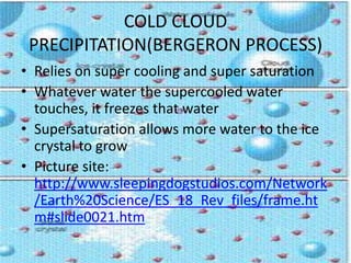 COLD CLOUD
 PRECIPITATION(BERGERON PROCESS)
• Relies on super cooling and super saturation
• Whatever water the supercooled water
  touches, it freezes that water
• Supersaturation allows more water to the ice
  crystal to grow
• Picture site:
  http://www.sleepingdogstudios.com/Network
  /Earth%20Science/ES_18_Rev_files/frame.ht
  m#slide0021.htm
 